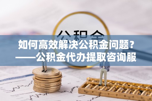 昭通如何高效解决公积金问题？——公积金代办提取咨询服务指南
