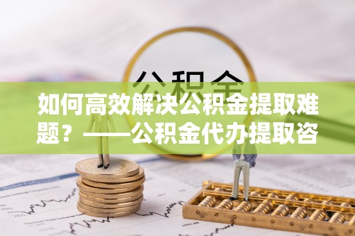 昭通如何高效解决公积金提取难题？——公积金代办提取咨询服务全解析